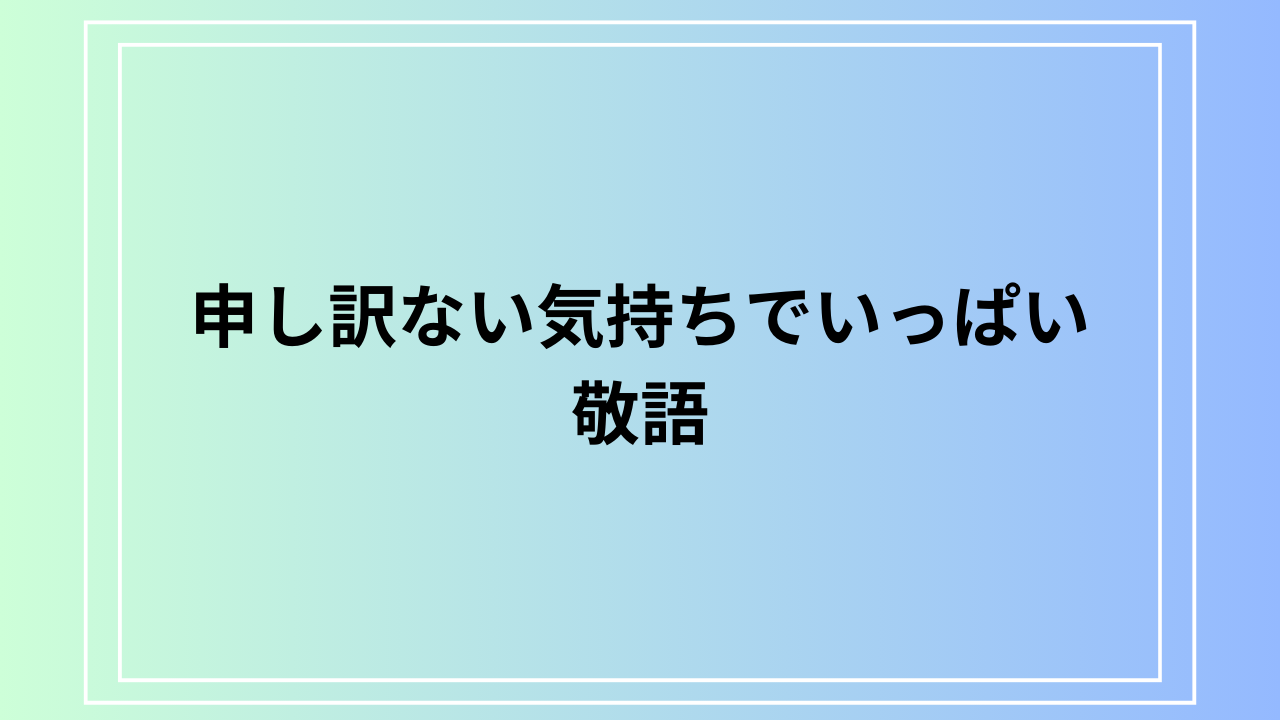 「申し訳ない気持ちでいっぱい」の敬語｜ビジネス例文も紹介